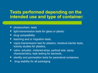 Tests performed depending on the
intended use and type of container:
 physicochem. tests
 light-transmission tests for glass or plastic
 drug compatibility
 leaching and or migration tests,
 vapor-transmission test for plastics, moisture barrier tests,
toxicity studies for plastics,
 valve, actuator, metered-dose, partical size, spray
characteristics, leak testing for aerosols,
 sterility and permeation tests for parenteral containers
 drug stability for all packaging
 
