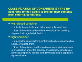 CLASSIFICATION OF CONTAINERS BY THE BP
according to their ability to protect their contents
from external conditions:
 well-closed container
- protects the contents from extraneous solids and from:
*loss of the article under ordinary conditions of handling,
shipment, storage & distribution
 tight container
- protects the contents from contamination by extraneous liqs.,
solids, or vapors, from:
* loss of the articles, and from efflorescence, deliquescence,
or evaporation under the ordinary or customary conditions of
handling, shipment, storage and distribution and is capable of
tight re-closure
 
