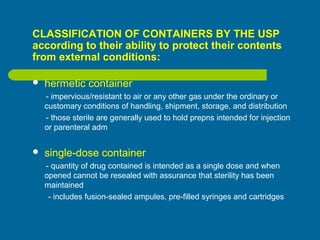 CLASSIFICATION OF CONTAINERS BY THE USP
according to their ability to protect their contents
from external conditions:
 hermetic container
- impervious/resistant to air or any other gas under the ordinary or
customary conditions of handling, shipment, storage, and distribution
- those sterile are generally used to hold prepns intended for injection
or parenteral adm
 single-dose container
- quantity of drug contained is intended as a single dose and when
opened cannot be resealed with assurance that sterility has been
maintained
- includes fusion-sealed ampules, pre-filled syringes and cartridges
 