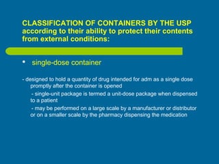 CLASSIFICATION OF CONTAINERS BY THE USP
according to their ability to protect their contents
from external conditions:
 single-dose container
- designed to hold a quantity of drug intended for adm as a single dose
promptly after the container is opened
- single-unit package is termed a unit-dose package when dispensed
to a patient
- may be performed on a large scale by a manufacturer or distributor
or on a smaller scale by the pharmacy dispensing the medication
 