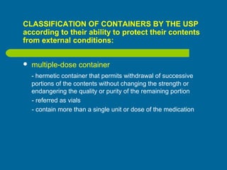 CLASSIFICATION OF CONTAINERS BY THE USP
according to their ability to protect their contents
from external conditions:
 multiple-dose container
- hermetic container that permits withdrawal of successive
portions of the contents without changing the strength or
endangering the quality or purity of the remaining portion
- referred as vials
- contain more than a single unit or dose of the medication
 