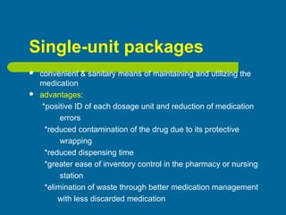 Single-unit packages
 convenient & sanitary means of maintaining and utilizing the
medication
 advantages:
*positive ID of each dosage unit and reduction of medication
errors
*reduced contamination of the drug due to its protective
wrapping
*reduced dispensing time
*greater ease of inventory control in the pharmacy or nursing
station
*elimination of waste through better medication management
with less discarded medication
 