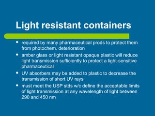 Light resistant containers
 required by many pharmaceutical prods to protect them
from photochem. deterioration
 amber glass or light resistant opaque plastic will reduce
light transmission sufficiently to protect a light-sensitive
pharmaceutical
 UV absorbers may be added to plastic to decrease the
transmission of short UV rays
 must meet the USP stds w/c define the acceptable limits
of light transmission at any wavelength of light between
290 and 450 nm
 