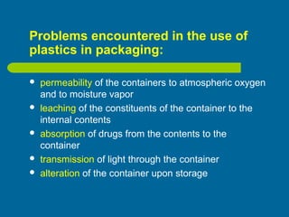 Problems encountered in the use of
plastics in packaging:
 permeability of the containers to atmospheric oxygen
and to moisture vapor
 leaching of the constituents of the container to the
internal contents
 absorption of drugs from the contents to the
container
 transmission of light through the container
 alteration of the container upon storage
 
