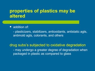 properties of plastics may be
altered
 addition of:
- plasticizers, stabilizers, antioxidants, antistatic agts,
antimold agts, colorants, and others
drug subs’s subjected to oxidative degradation
- may undergo a greater degree of degradation when
packaged in plastic as compared to glass
 