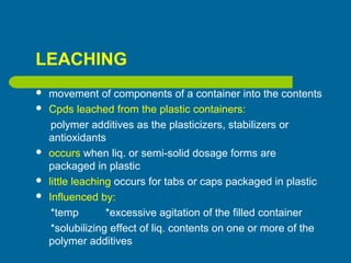 LEACHING
 movement of components of a container into the contents
 Cpds leached from the plastic containers:
polymer additives as the plasticizers, stabilizers or
antioxidants
 occurs when liq. or semi-solid dosage forms are
packaged in plastic
 little leaching occurs for tabs or caps packaged in plastic
 Influenced by:
*temp *excessive agitation of the filled container
*solubilizing effect of liq. contents on one or more of the
polymer additives
 