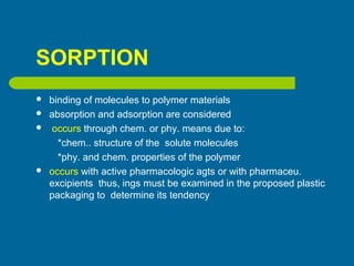 SORPTION
 binding of molecules to polymer materials
 absorption and adsorption are considered
 occurs through chem. or phy. means due to:
*chem.. structure of the solute molecules
*phy. and chem. properties of the polymer
 occurs with active pharmacologic agts or with pharmaceu.
excipients thus, ings must be examined in the proposed plastic
packaging to determine its tendency
 