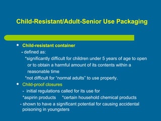 Child-Resistant/Adult-Senior Use Packaging
 Child-resistant container
- defined as:
*significantly difficult for children under 5 years of age to open
or to obtain a harmful amount of its contents within a
reasonable time
*not difficult for “normal adults” to use properly.
 Child-proof closures
- initial regulations called for its use for
*aspirin products *certain household chemical products
- shown to have a significant potential for causing accidental
poisoning in youngsters
 