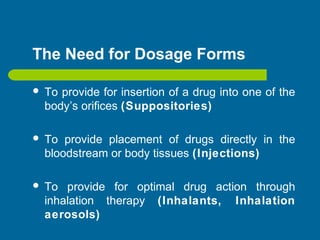 The Need for Dosage Forms
 To provide for insertion of a drug into one of the
body’s orifices (Suppositories)
 To provide placement of drugs directly in the
bloodstream or body tissues (Injections)
 To provide for optimal drug action through
inhalation therapy (Inhalants, Inhalation
aerosols)
 