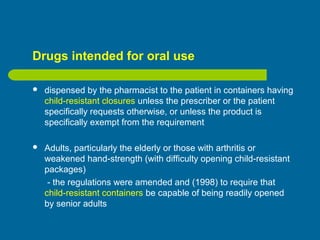 Drugs intended for oral use
 dispensed by the pharmacist to the patient in containers having
child-resistant closures unless the prescriber or the patient
specifically requests otherwise, or unless the product is
specifically exempt from the requirement
 Adults, particularly the elderly or those with arthritis or
weakened hand-strength (with difficulty opening child-resistant
packages)
- the regulations were amended and (1998) to require that
child-resistant containers be capable of being readily opened
by senior adults
 