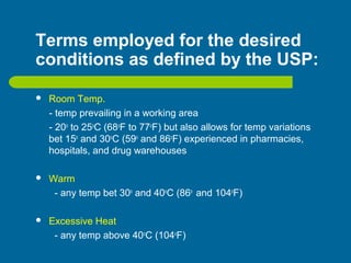 Terms employed for the desired
conditions as defined by the USP:
 Room Temp.
- temp prevailing in a working area
- 20o
to 25o
C (68o
F to 77o
F) but also allows for temp variations
bet 15o
and 30o
C (59o
and 86o
F) experienced in pharmacies,
hospitals, and drug warehouses
 Warm
- any temp bet 30o
and 40o
C (86o
and 104o
F)
 Excessive Heat
- any temp above 40o
C (104o
F)
 