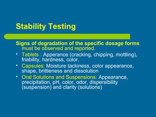 Stability Testing
Signs of degradation of the specific dosage forms
must be observed and reported.
 Tablets : Apperance (cracking, chipping, mottling),
friability, hardness, color.
 Capsules: Moisture tackiness, color appearance,
shape, brittleness and dissolution
 Oral Solutions and Suspensions: Appearance,
precipitation, pH, color, odor, dispersibility
(suspension) and clarity (solutions)
 