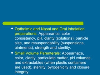  Opthalmic and Nasal and Oral inhalation
preparations: Appearance, color
consistency, pH, clarity (solutions), particle
size, and resuspendability (suspensions,
ointments), strength and sterility.
 Small Volume Parenterals: Appearnace,
color, clarity, particulate matter, pH volumes
and extractables (when plastic containers
are used), sterility, pyrogenicity and closure
integrity.
 