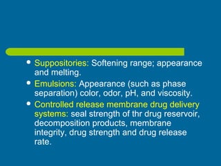  Suppositories: Softening range; appearance
and melting.
 Emulsions: Appearance (such as phase
separation) color, odor, pH, and viscosity.
 Controlled release membrane drug delivery
systems: seal strength of thr drug reservoir,
decomposition products, membrane
integrity, drug strength and drug release
rate.
 