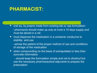 PHARMACIST:
 oral aq. liq prepns made from existing tab or cap formulation
- pharmacist should make up only at most a 14 days supply and
must be stored in a ref.
 must dispense the medication in a container conducive to
stability and use
- advise the patient of the proper method of use and conditions
of storage of the medication
 when compounding on the basis of extrapolated or less than
concrete information
- should keep the formulation simple and not to shortcut but
use the necessary pharmaceutical adjuvants to prepare the
prescription
 