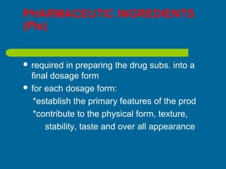 PHARMACEUTIC INGREDIENTS
(PIs)
 required in preparing the drug subs. into a
final dosage form
 for each dosage form:
*establish the primary features of the prod
*contribute to the physical form, texture,
stability, taste and over all appearance
 