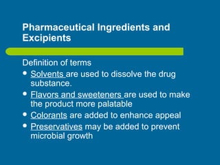 Pharmaceutical Ingredients and
Excipients
Definition of terms
 Solvents are used to dissolve the drug
substance.
 Flavors and sweeteners are used to make
the product more palatable
 Colorants are added to enhance appeal
 Preservatives may be added to prevent
microbial growth
 