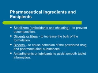 Pharmaceutical Ingredients and
Excipients
 Stabilizers (antioxidants and chelating) - to prevent
decomposition.
 Diluents or fillers - to increase the bulk of the
formulation.
 Binders – to cause adhesion of the powdered drug
and pharmaceutical substances.
 Antiadherents or lubricants to assist smooth tablet
information.
 
