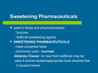 Sweetening Pharmaceuticals
 used in foods and pharmaceuticals:
*sucrose
*artificial sweetening agents
 SWEETENING PHARMACEUTICALS
- mask unwanted taste
- commonly used - sucrose
-Delaney Clause: no new food additives may be
used if animal studies/appropriate tests showed that
it caused cancer
 