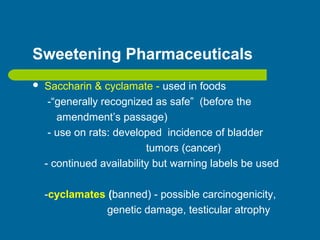 Sweetening Pharmaceuticals
 Saccharin & cyclamate - used in foods
-“generally recognized as safe” (before the
amendment’s passage)
- use on rats: developed incidence of bladder
tumors (cancer)
- continued availability but warning labels be used
-cyclamates (banned) - possible carcinogenicity,
genetic damage, testicular atrophy
 