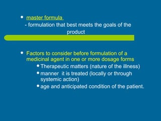  master formula
- formulation that best meets the goals of the
product
 Factors to consider before formulation of a
medicinal agent in one or more dosage forms
Therapeutic matters (nature of the illness)
manner it is treated (locally or through
systemic action)
age and anticipated condition of the patient.
 
