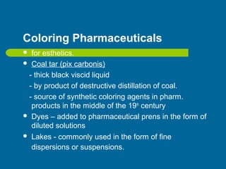 Coloring Pharmaceuticals
 for esthetics.
 Coal tar (pix carbonis)
- thick black viscid liquid
- by product of destructive distillation of coal.
- source of synthetic coloring agents in pharm.
products in the middle of the 19th
century
 Dyes – added to pharmaceutical prens in the form of
diluted solutions
 Lakes - commonly used in the form of fine
dispersions or suspensions.
 