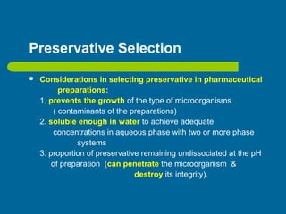 Preservative Selection
 Considerations in selecting preservative in pharmaceutical
preparations:
1. prevents the growth of the type of microorganisms
( contaminants of the preparations)
2. soluble enough in water to achieve adequate
concentrations in aqueous phase with two or more phase
systems
3. proportion of preservative remaining undissociated at the pH
of preparation (can penetrate the microorganism &
destroy its integrity).
 