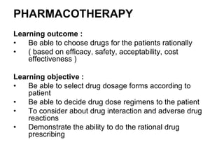 PHARMACOTHERAPY
Learning outcome :
• Be able to choose drugs for the patients rationally
• ( based on efficacy, safety, acceptability, cost
effectiveness )
Learning objective :
• Be able to select drug dosage forms according to
patient
• Be able to decide drug dose regimens to the patient
• To consider about drug interaction and adverse drug
reactions
• Demonstrate the ability to do the rational drug
prescribing
 