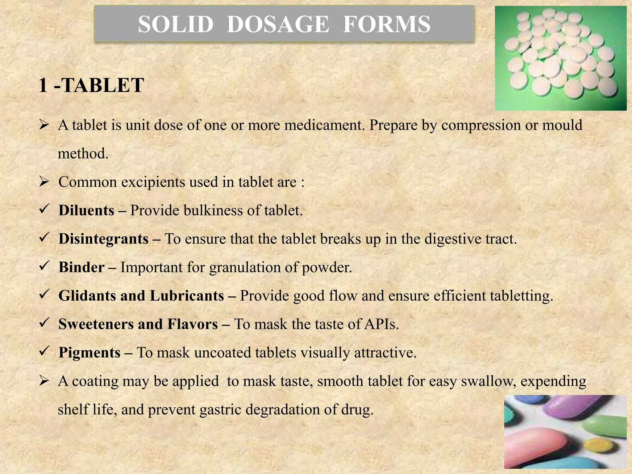 SOLID DOSAGE FORMS
1 -TABLET
 A tablet is unit dose of one or more medicament. Prepare by compression or mould
method.
 Common excipients used in tablet are :
 Diluents – Provide bulkiness of tablet.
 Disintegrants – To ensure that the tablet breaks up in the digestive tract.
 Binder – Important for granulation of powder.
 Glidants and Lubricants – Provide good flow and ensure efficient tabletting.
 Sweeteners and Flavors – To mask the taste of APIs.
 Pigments – To mask uncoated tablets visually attractive.
 A coating may be applied to mask taste, smooth tablet for easy swallow, expending
shelf life, and prevent gastric degradation of drug.
 