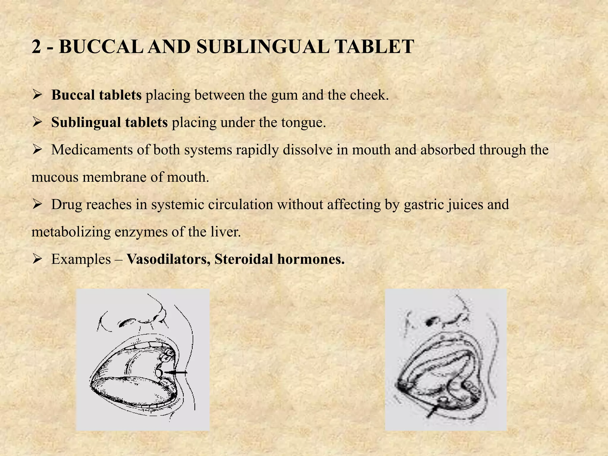 2 - BUCCAL AND SUBLINGUAL TABLET
 Buccal tablets placing between the gum and the cheek.
 Sublingual tablets placing under the tongue.
 Medicaments of both systems rapidly dissolve in mouth and absorbed through the
mucous membrane of mouth.
 Drug reaches in systemic circulation without affecting by gastric juices and
metabolizing enzymes of the liver.
 Examples – Vasodilators, Steroidal hormones.
 