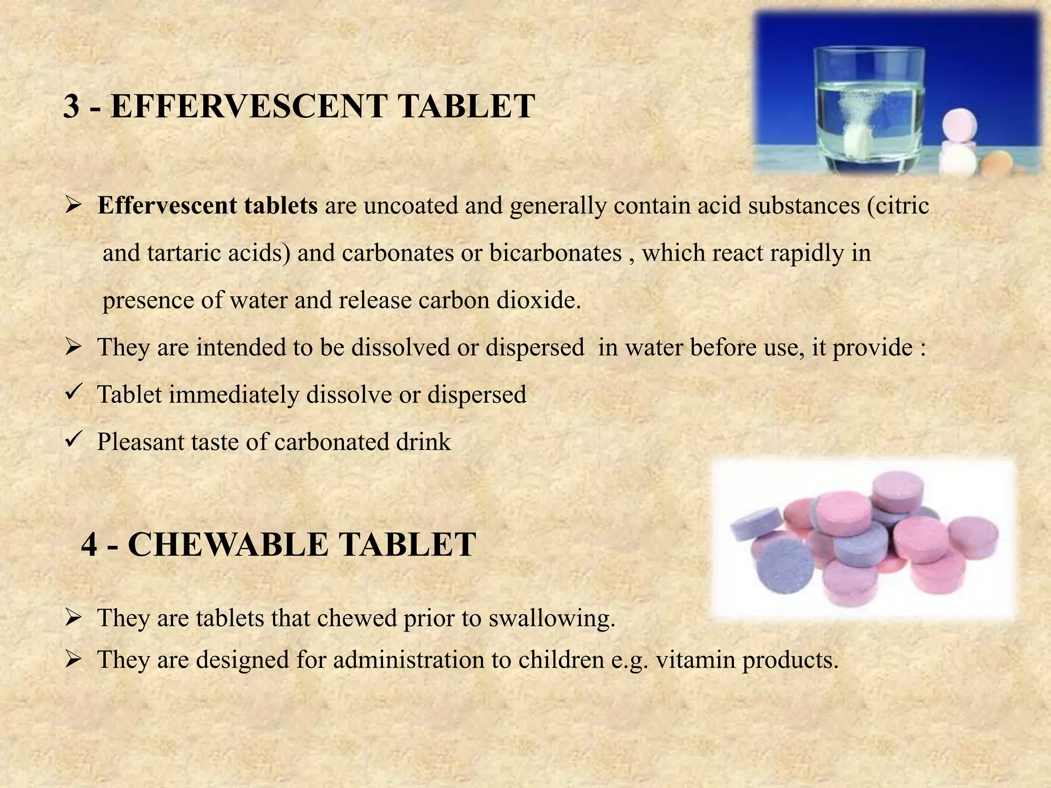 3 - EFFERVESCENT TABLET
 Effervescent tablets are uncoated and generally contain acid substances (citric
and tartaric acids) and carbonates or bicarbonates , which react rapidly in
presence of water and release carbon dioxide.
 They are intended to be dissolved or dispersed in water before use, it provide :
 Tablet immediately dissolve or dispersed
 Pleasant taste of carbonated drink
 They are tablets that chewed prior to swallowing.
 They are designed for administration to children e.g. vitamin products.
4 - CHEWABLE TABLET
 