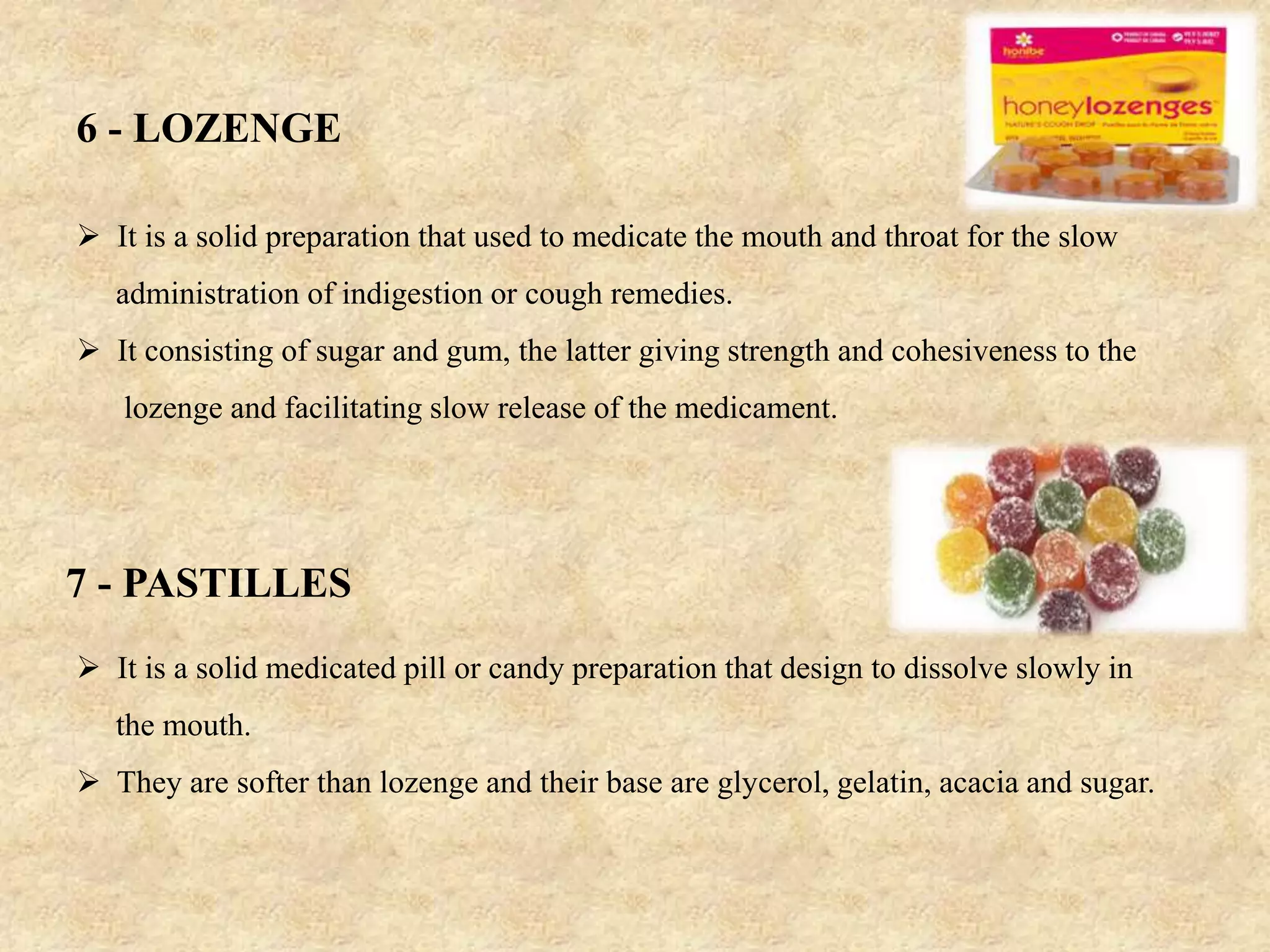6 - LOZENGE
 It is a solid preparation that used to medicate the mouth and throat for the slow
administration of indigestion or cough remedies.
 It consisting of sugar and gum, the latter giving strength and cohesiveness to the
lozenge and facilitating slow release of the medicament.
7 - PASTILLES
 It is a solid medicated pill or candy preparation that design to dissolve slowly in
the mouth.
 They are softer than lozenge and their base are glycerol, gelatin, acacia and sugar.
 