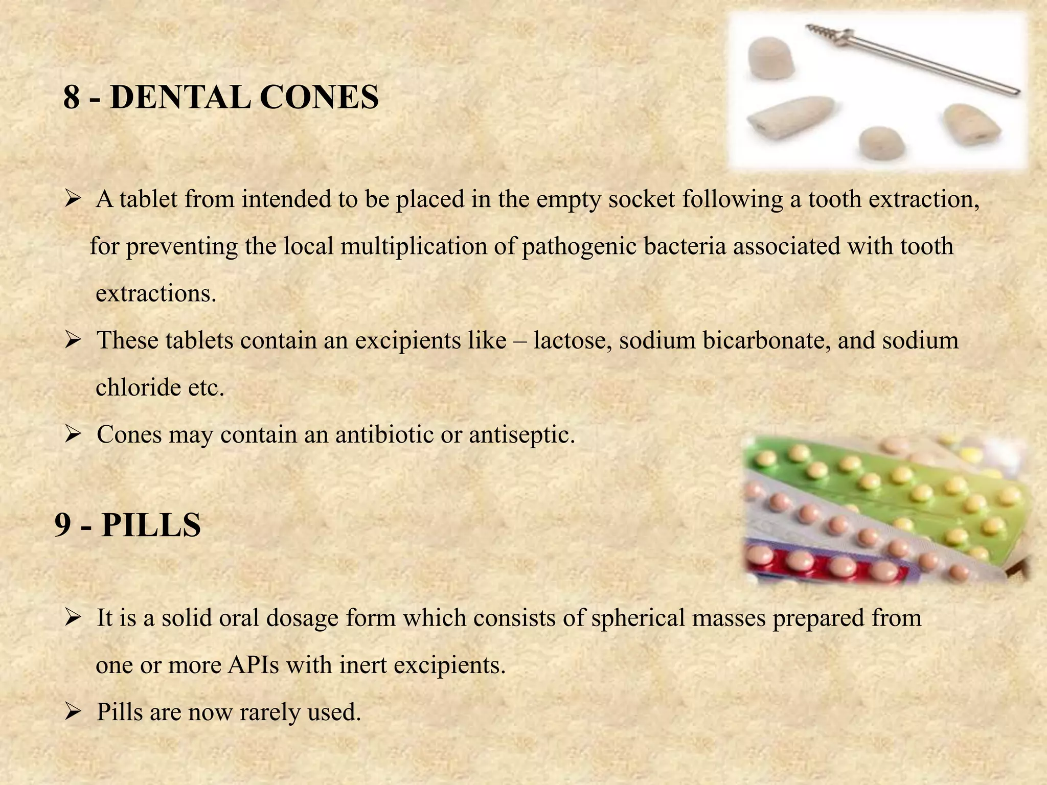 8 - DENTAL CONES
 A tablet from intended to be placed in the empty socket following a tooth extraction,
for preventing the local multiplication of pathogenic bacteria associated with tooth
extractions.
 These tablets contain an excipients like – lactose, sodium bicarbonate, and sodium
chloride etc.
 Cones may contain an antibiotic or antiseptic.
9 - PILLS
 It is a solid oral dosage form which consists of spherical masses prepared from
one or more APIs with inert excipients.
 Pills are now rarely used.
 