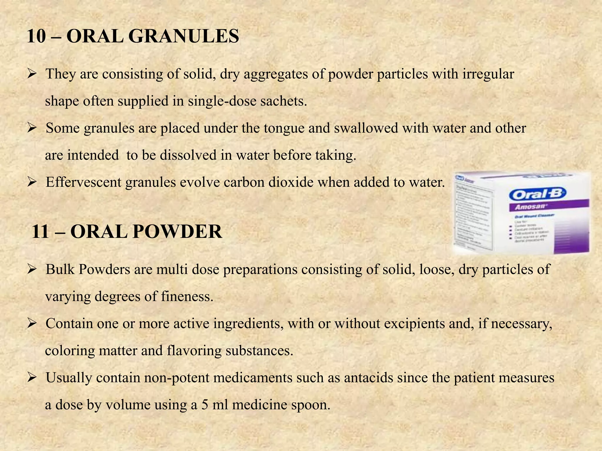  They are consisting of solid, dry aggregates of powder particles with irregular
shape often supplied in single-dose sachets.
 Some granules are placed under the tongue and swallowed with water and other
are intended to be dissolved in water before taking.
 Effervescent granules evolve carbon dioxide when added to water.
10 – ORAL GRANULES
11 – ORAL POWDER
 Bulk Powders are multi dose preparations consisting of solid, loose, dry particles of
varying degrees of fineness.
 Contain one or more active ingredients, with or without excipients and, if necessary,
coloring matter and flavoring substances.
 Usually contain non-potent medicaments such as antacids since the patient measures
a dose by volume using a 5 ml medicine spoon.
 