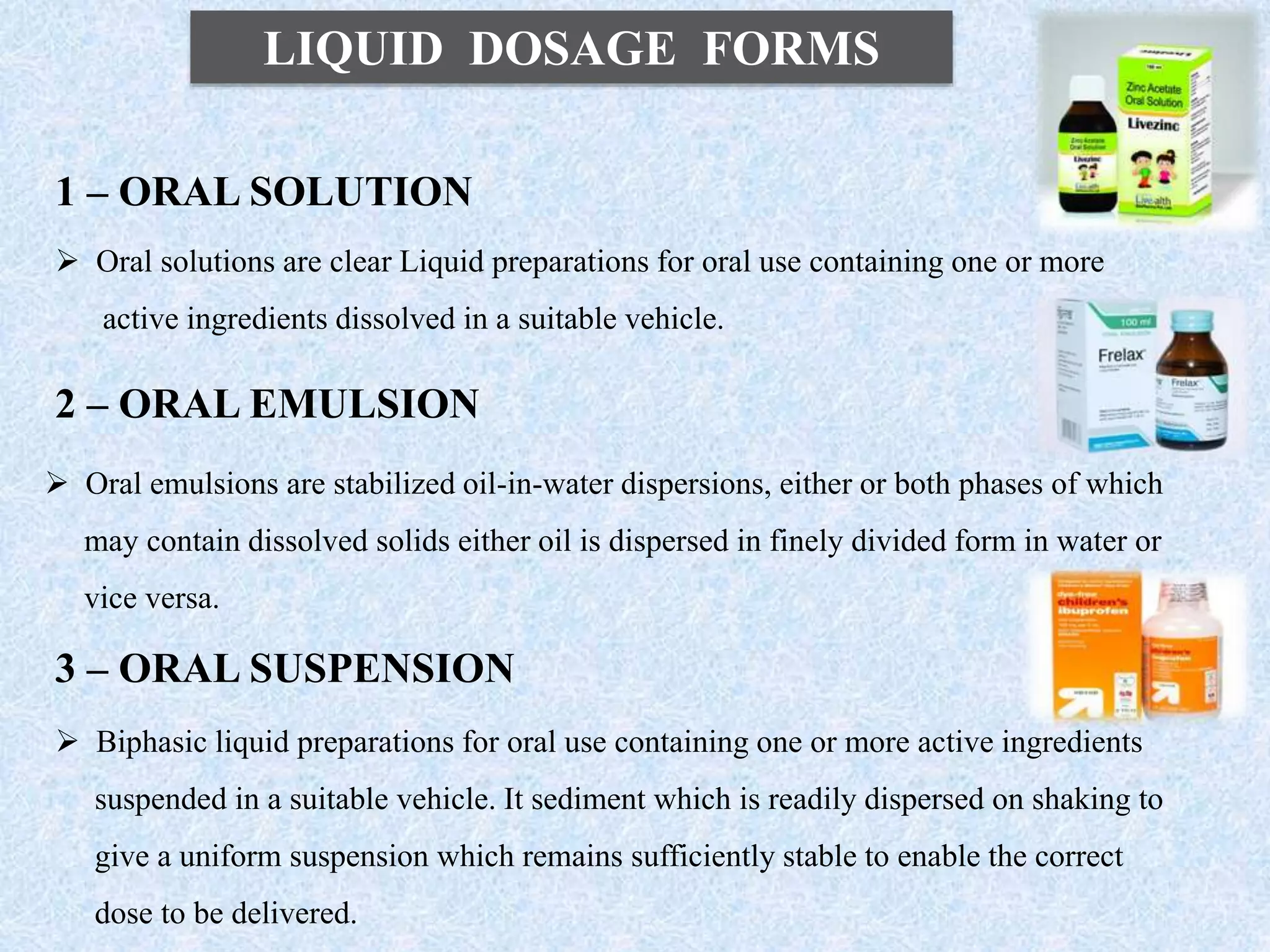 LIQUID DOSAGE FORMS
1 – ORAL SOLUTION
 Oral solutions are clear Liquid preparations for oral use containing one or more
active ingredients dissolved in a suitable vehicle.
2 – ORAL EMULSION
 Oral emulsions are stabilized oil-in-water dispersions, either or both phases of which
may contain dissolved solids either oil is dispersed in finely divided form in water or
vice versa.
3 – ORAL SUSPENSION
 Biphasic liquid preparations for oral use containing one or more active ingredients
suspended in a suitable vehicle. It sediment which is readily dispersed on shaking to
give a uniform suspension which remains sufficiently stable to enable the correct
dose to be delivered.
 