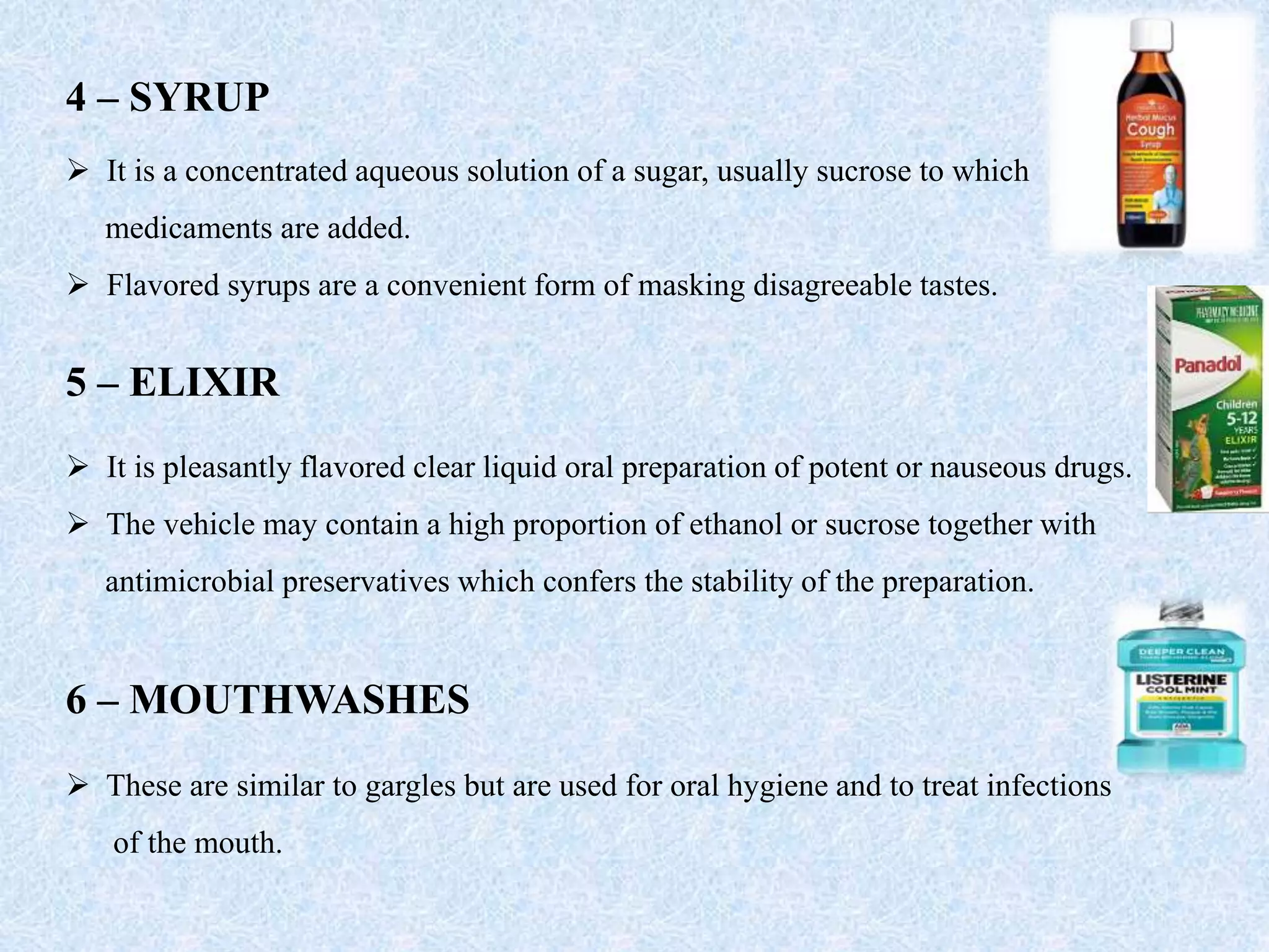 4 – SYRUP
 It is a concentrated aqueous solution of a sugar, usually sucrose to which
medicaments are added.
 Flavored syrups are a convenient form of masking disagreeable tastes.
5 – ELIXIR
 It is pleasantly flavored clear liquid oral preparation of potent or nauseous drugs.
 The vehicle may contain a high proportion of ethanol or sucrose together with
antimicrobial preservatives which confers the stability of the preparation.
6 – MOUTHWASHES
 These are similar to gargles but are used for oral hygiene and to treat infections
of the mouth.
 