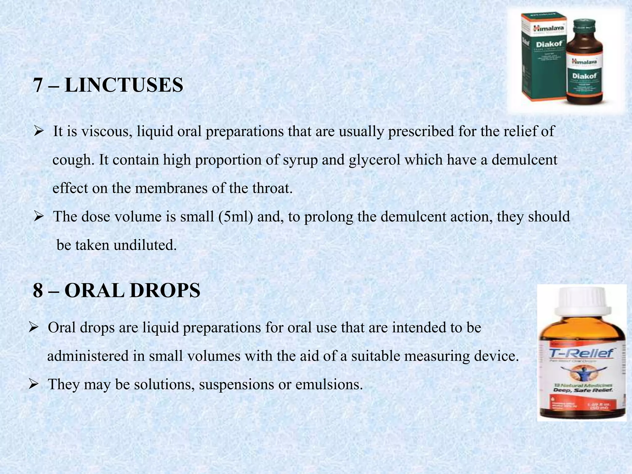 7 – LINCTUSES
 It is viscous, liquid oral preparations that are usually prescribed for the relief of
cough. It contain high proportion of syrup and glycerol which have a demulcent
effect on the membranes of the throat.
 The dose volume is small (5ml) and, to prolong the demulcent action, they should
be taken undiluted.
8 – ORAL DROPS
 Oral drops are liquid preparations for oral use that are intended to be
administered in small volumes with the aid of a suitable measuring device.
 They may be solutions, suspensions or emulsions.
 