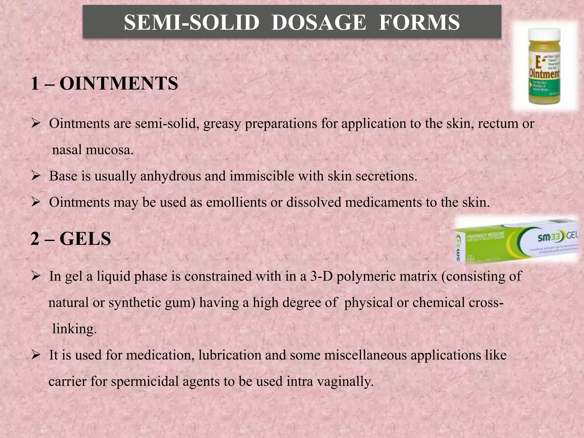 SEMI-SOLID DOSAGE FORMS
1 – OINTMENTS
 Ointments are semi-solid, greasy preparations for application to the skin, rectum or
nasal mucosa.
 Base is usually anhydrous and immiscible with skin secretions.
 Ointments may be used as emollients or dissolved medicaments to the skin.
2 – GELS
 In gel a liquid phase is constrained with in a 3-D polymeric matrix (consisting of
natural or synthetic gum) having a high degree of physical or chemical cross-
linking.
 It is used for medication, lubrication and some miscellaneous applications like
carrier for spermicidal agents to be used intra vaginally.
 