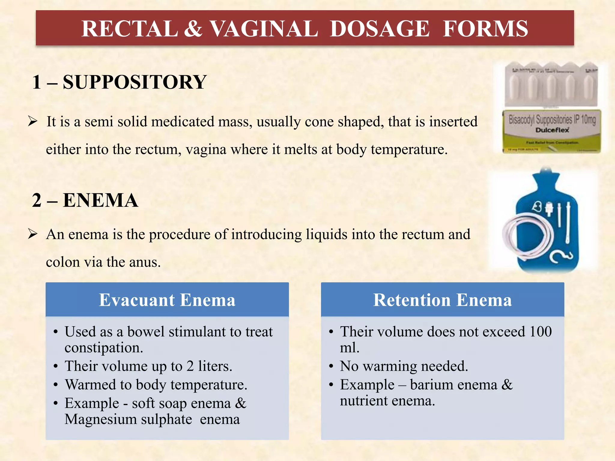 RECTAL & VAGINAL DOSAGE FORMS
1 – SUPPOSITORY
 It is a semi solid medicated mass, usually cone shaped, that is inserted
either into the rectum, vagina where it melts at body temperature.
2 – ENEMA
 An enema is the procedure of introducing liquids into the rectum and
colon via the anus.
Evacuant Enema
• Used as a bowel stimulant to treat
constipation.
• Their volume up to 2 liters.
• Warmed to body temperature.
• Example - soft soap enema &
Magnesium sulphate enema
Retention Enema
• Their volume does not exceed 100
ml.
• No warming needed.
• Example – barium enema &
nutrient enema.
 