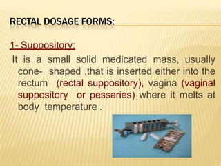 RECTAL DOSAGE FORMS:
1- Suppository:
It is a small solid medicated mass, usually
cone- shaped ,that is inserted either into the
rectum (rectal suppository), vagina (vaginal
suppository or pessaries) where it melts at
body temperature .
 