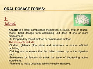 ORAL DOSAGE FORMS:
1-
Tablet:
A tablet is a hard, compressed medication in round, oval or square
moreshape. Solid dosage form containing unit dose of one or
medicament.
- € Prepared by mould method or compressionmethod
The excipients include:
-Binders, glidants (flow aids) and lubricants to ensure efficient
tabletting.
-Disintegrants to ensure that the tablet breaks up in the digestive
tract.
active-Sweeteners or flavours to mask the taste of bad-tasting
ingredients.
-Pigments to make uncoated tablets visually attractive.
 