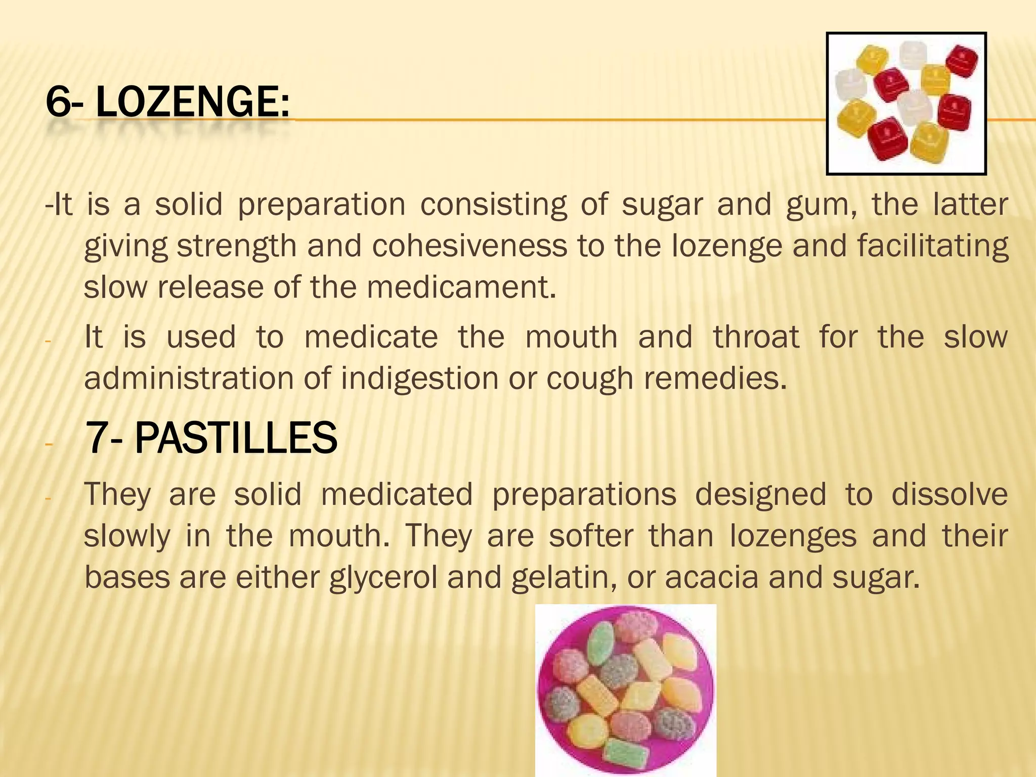 6- LOZENGE:
-It is a solid preparation consisting of sugar and gum, the latter
giving strength and cohesiveness to the lozenge and facilitating
slow release of the medicament.
- It is used to medicate the mouth and throat for the slow
administration of indigestion or cough remedies.
- 7- PASTILLES
- They are solid medicated preparations designed to dissolve
slowly in the mouth. They are softer than lozenges and their
bases are either glycerol and gelatin, or acacia and sugar.
 