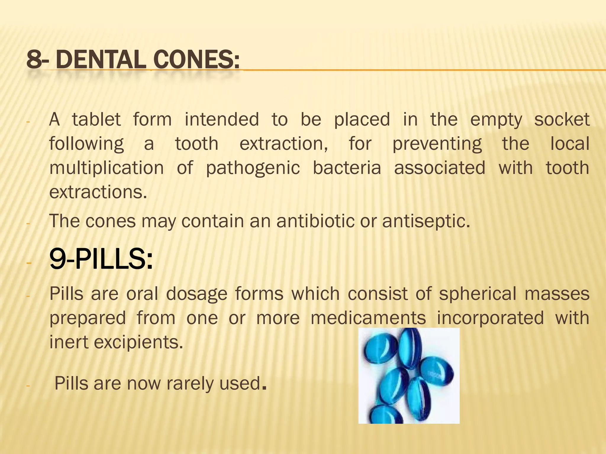 8- DENTAL CONES:
- A tablet form intended to be placed in the empty socket
following a tooth extraction, for preventing the local
multiplication of pathogenic bacteria associated with tooth
extractions.
- The cones may contain an antibiotic or antiseptic.
- 9-PILLS:
- Pills are oral dosage forms which consist of spherical masses
prepared from one or more medicaments incorporated with
inert excipients.
- Pills are now rarely used.
 