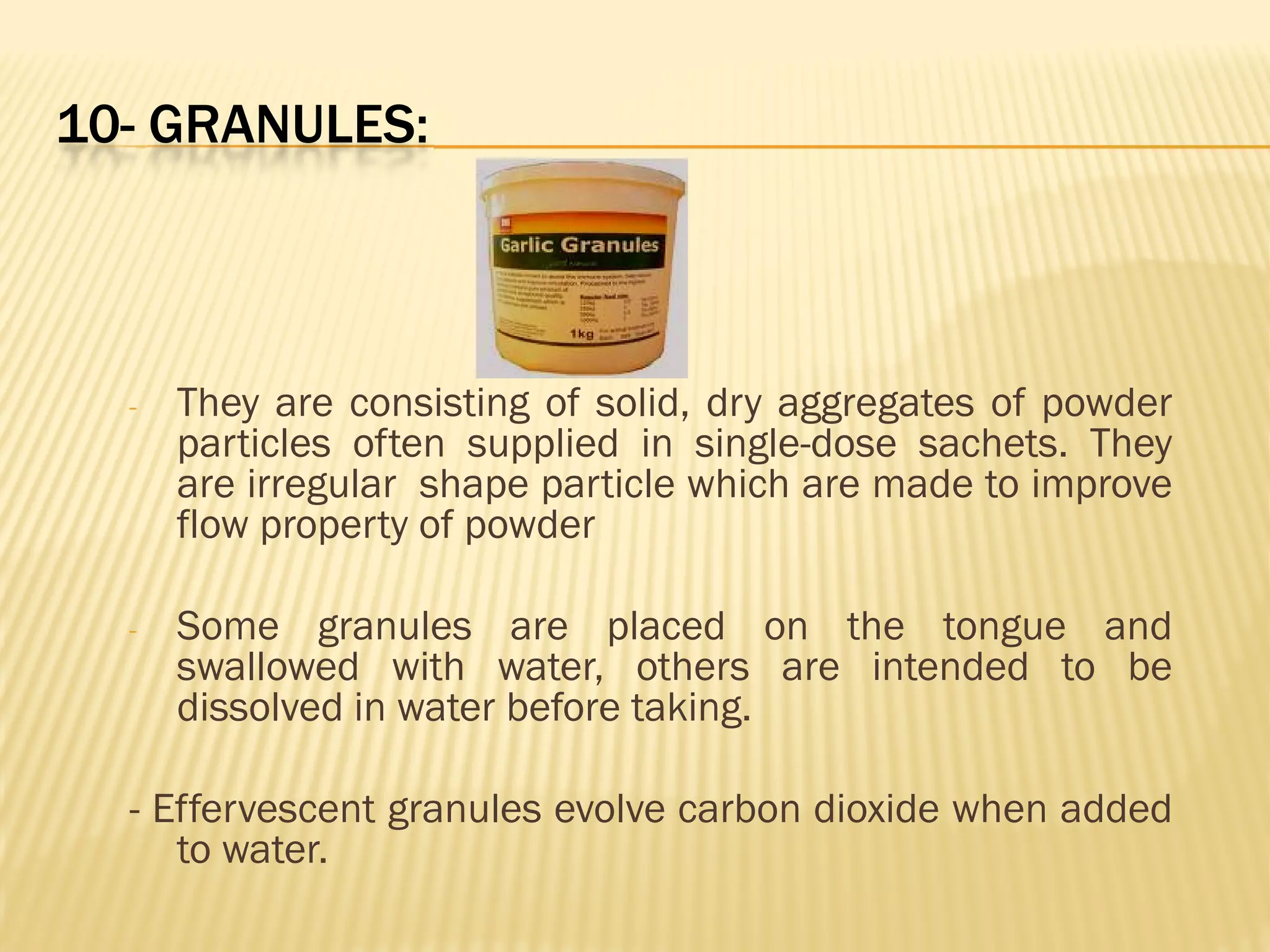 10- GRANULES:
- They are consisting of solid, dry aggregates of powder
particles often supplied in single-dose sachets. They
are irregular shape particle which are made to improve
flow property of powder
- Some granules are placed on the tongue and
swallowed with water, others are intended to be
dissolved in water before taking.
- Effervescent granules evolve carbon dioxide when added
to water.
 