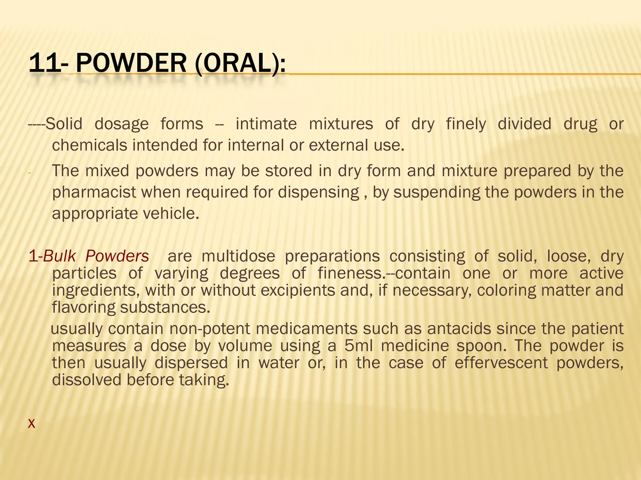 11- POWDER (ORAL):
----Solid dosage forms -- intimate mixtures of dry finely divided drug or
chemicals intended for internal or external use.
- The mixed powders may be stored in dry form and mixture prepared by the
pharmacist when required for dispensing , by suspending the powders in the
appropriate vehicle.
1-Bulk Powders are multidose preparations consisting of solid, loose, dry
particles of varying degrees of fineness.--contain one or more active
ingredients, with or without excipients and, if necessary, coloring matter and
flavoring substances.
usually contain non-potent medicaments such as antacids since the patient
measures a dose by volume using a 5ml medicine spoon. The powder is
then usually dispersed in water or, in the case of effervescent powders,
dissolved before taking.
x
 