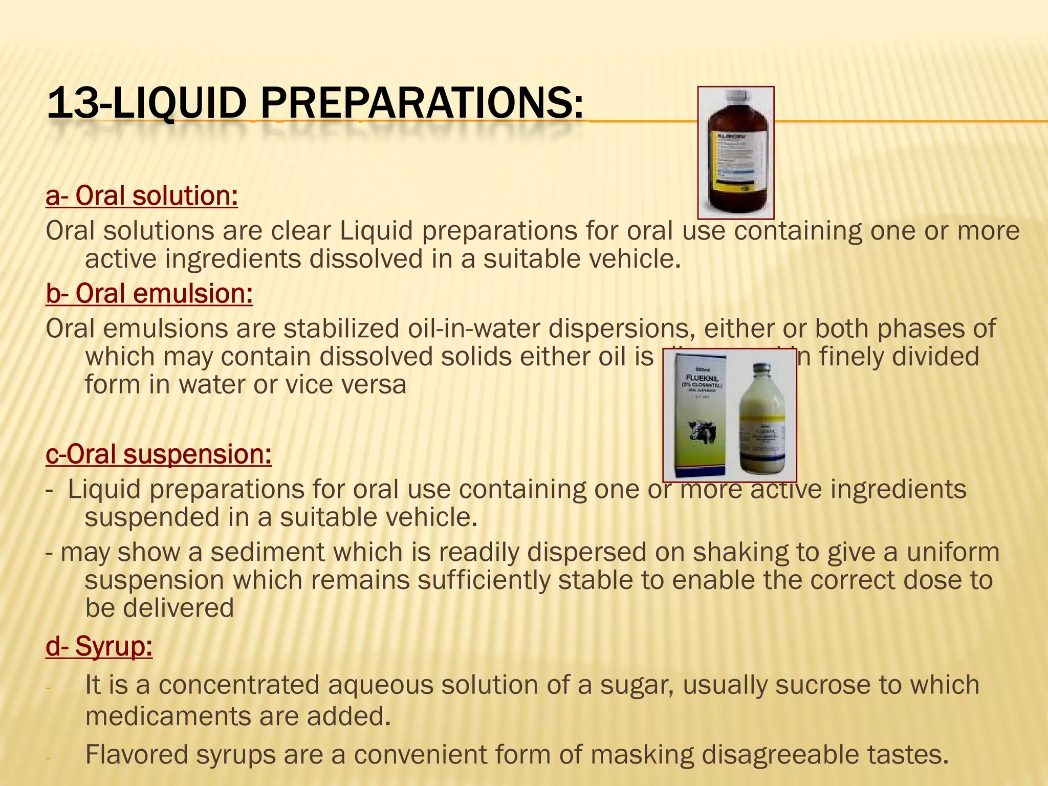 13-LIQUID PREPARATIONS:
a- Oral solution:
Oral solutions are clear Liquid preparations for oral use containing one or more
active ingredients dissolved in a suitable vehicle.
b- Oral emulsion:
Oral emulsions are stabilized oil-in-water dispersions, either or both phases of
which may contain dissolved solids either oil is dispersed in finely divided
form in water or vice versa
c-Oral suspension:
- Liquid preparations for oral use containing one or more active ingredients
suspended in a suitable vehicle.
- may show a sediment which is readily dispersed on shaking to give a uniform
suspension which remains sufficiently stable to enable the correct dose to
be delivered
d- Syrup:
- It is a concentrated aqueous solution of a sugar, usually sucrose to which
medicaments are added.
- Flavored syrups are a convenient form of masking disagreeable tastes.
 