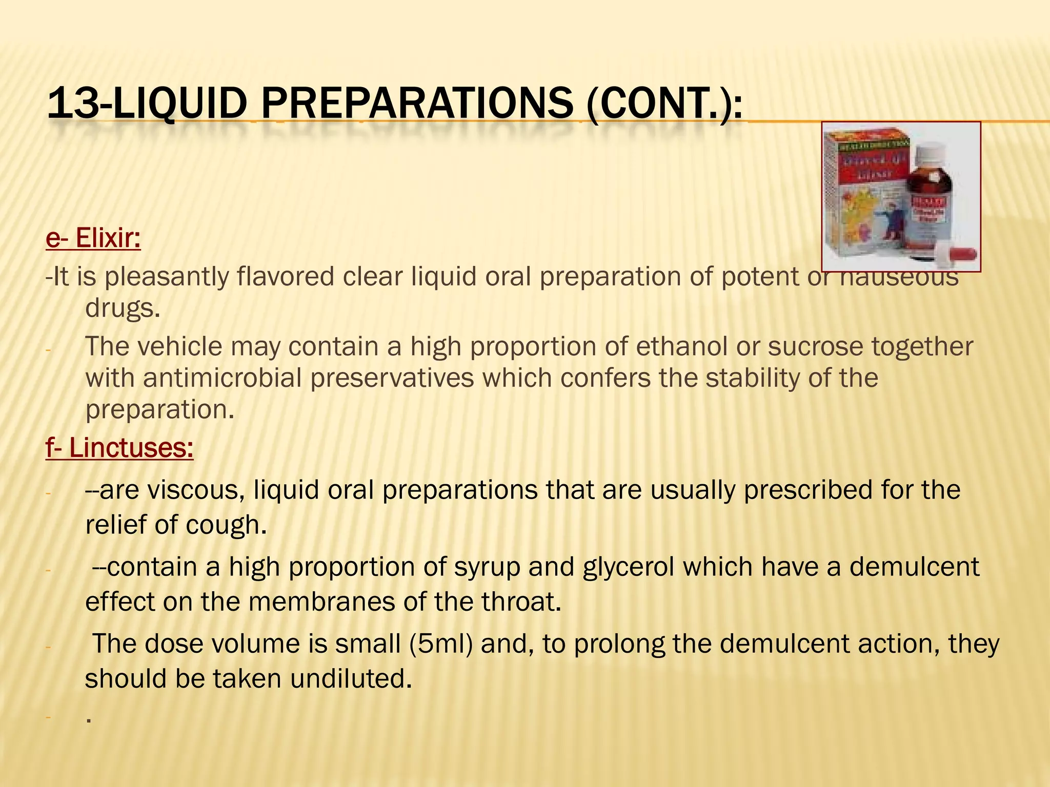 13-LIQUID PREPARATIONS (CONT.):
e- Elixir:
-It is pleasantly flavored clear liquid oral preparation of potent or nauseous
drugs.
- The vehicle may contain a high proportion of ethanol or sucrose together
with antimicrobial preservatives which confers the stability of the
preparation.
f- Linctuses:
- --are viscous, liquid oral preparations that are usually prescribed for the
relief of cough.
- --contain a high proportion of syrup and glycerol which have a demulcent
effect on the membranes of the throat.
- The dose volume is small (5ml) and, to prolong the demulcent action, they
should be taken undiluted.
- .
 