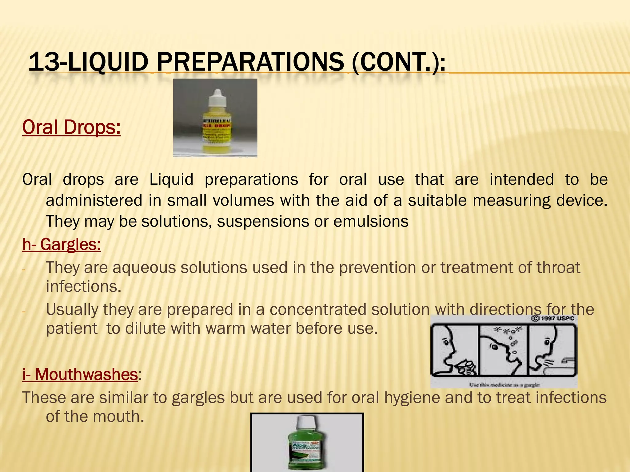 13-LIQUID PREPARATIONS (CONT.):
Oral Drops:
Oral drops are Liquid preparations for oral use that are intended to be
administered in small volumes with the aid of a suitable measuring device.
They may be solutions, suspensions or emulsions
h- Gargles:
- They are aqueous solutions used in the prevention or treatment of throat
infections.
- Usually they are prepared in a concentrated solution with directions for the
patient to dilute with warm water before use.
i- Mouthwashes:
These are similar to gargles but are used for oral hygiene and to treat infections
of the mouth.
 