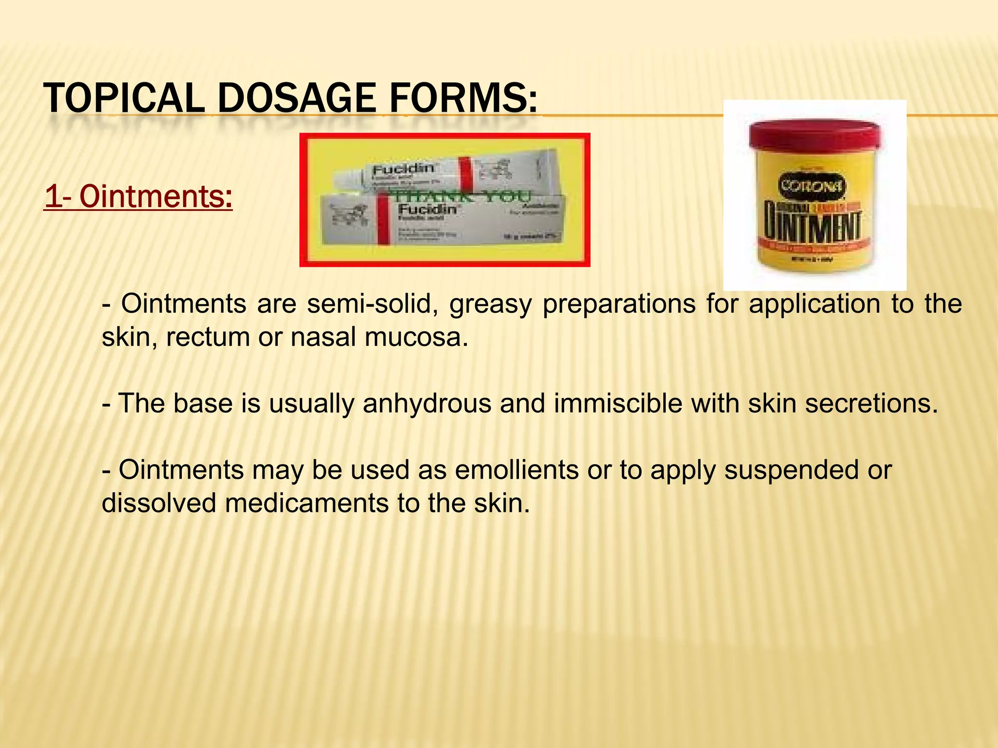 TOPICAL DOSAGE FORMS:
1- Ointments:
- Ointments are semi-solid, greasy preparations for application to the
skin, rectum or nasal mucosa.
- The base is usually anhydrous and immiscible with skin secretions.
- Ointments may be used as emollients or to apply suspended or
dissolved medicaments to the skin.
 