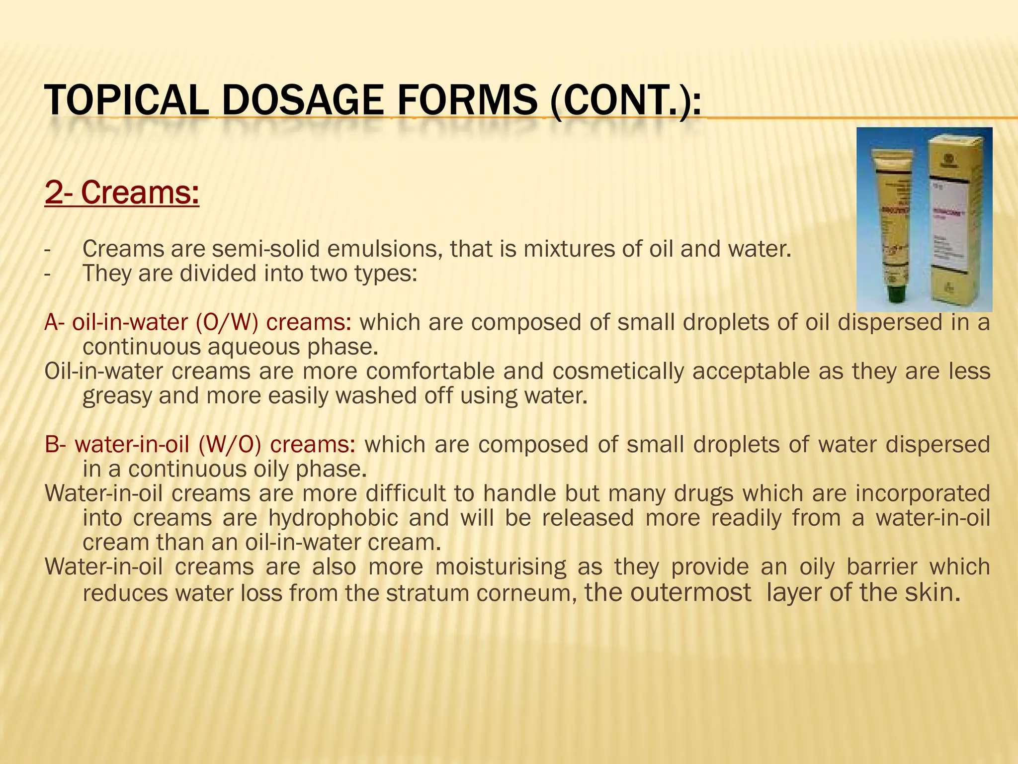 TOPICAL DOSAGE FORMS (CONT.):
2- Creams:
- Creams are semi-solid emulsions, that is mixtures of oil and water.
- They are divided into two types:
A- oil-in-water (O/W) creams: which are composed of small droplets of oil dispersed in a
continuous aqueous phase.
Oil-in-water creams are more comfortable and cosmetically acceptable as they are less
greasy and more easily washed off using water.
B- water-in-oil (W/O) creams: which are composed of small droplets of water dispersed
in a continuous oily phase.
Water-in-oil creams are more difficult to handle but many drugs which are incorporated
into creams are hydrophobic and will be released more readily from a water-in-oil
cream than an oil-in-water cream.
Water-in-oil creams are also more moisturising as they provide an oily barrier which
reduces water loss from the stratum corneum, the outermost layer of the skin.
 